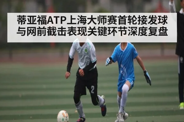 蒂亚福ATP上海大师赛首轮接发球与网前截击表现关键环节深度复盘 - kaiyun